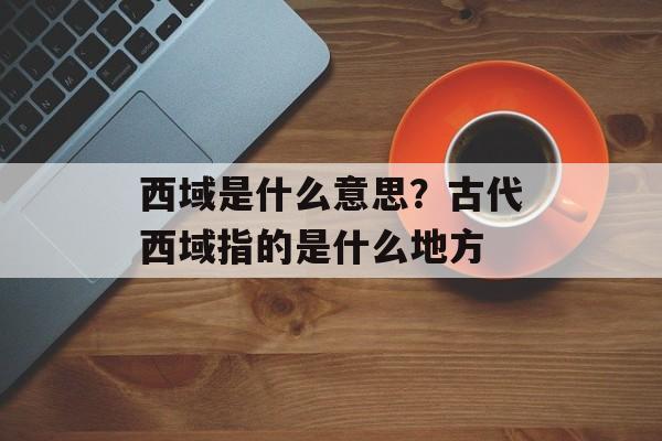 西域是什么意思？古代西域指的是什么地方-第1张图片-
