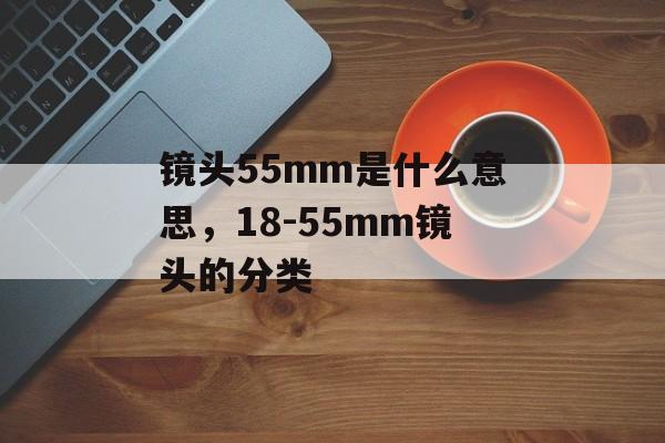 镜头55mm是什么意思，18-55mm镜头的分类-第1张图片-