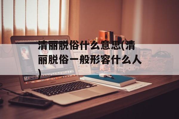 清丽脱俗什么意思(清丽脱俗一般形容什么人)-第1张图片-
