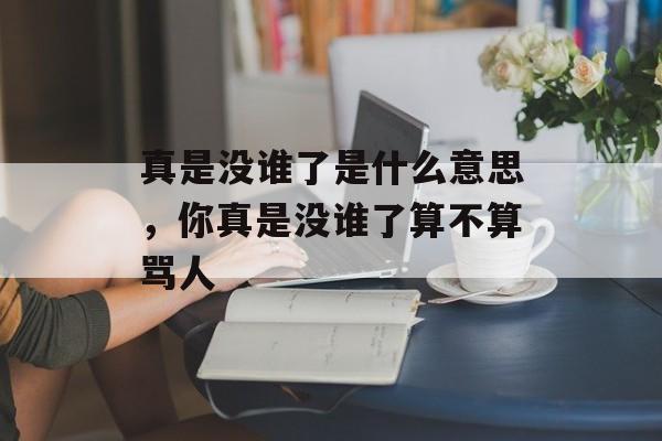 真是没谁了是什么意思，你真是没谁了算不算骂人-第1张图片-