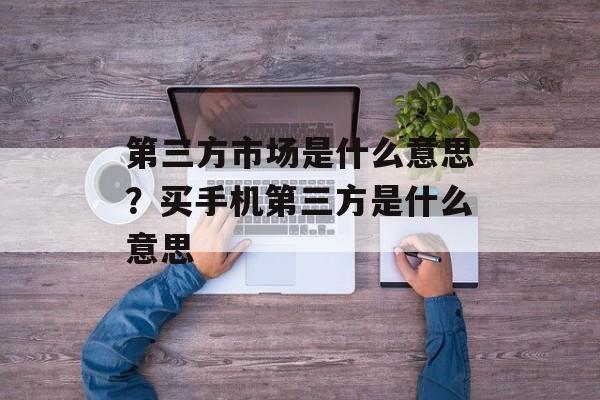 第三方市场是什么意思？买手机第三方是什么意思-第1张图片-