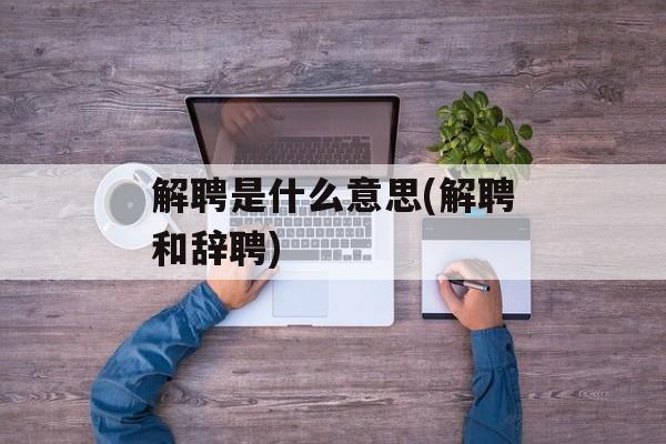 解聘是什么意思(解聘和辞聘)-第1张图片-