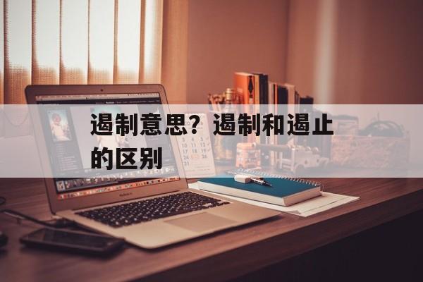 遏制意思？遏制和遏止的区别-第1张图片-
