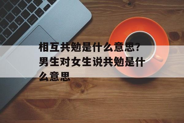 相互共勉是什么意思？男生对女生说共勉是什么意思-第1张图片-