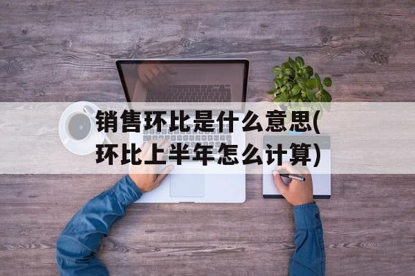 销售环比是什么意思(环比上半年怎么计算)-第1张图片-