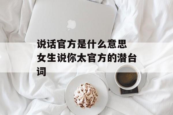 说话官方是什么意思 女生说你太官方的潜台词-第1张图片-