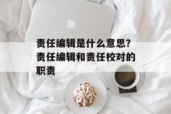 责任编辑是什么意思？责任编辑和责任校对的职责-第1张图片-