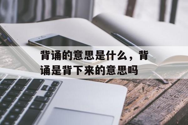 背诵的意思是什么，背诵是背下来的意思吗-第1张图片-