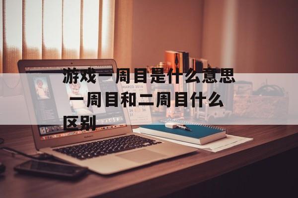游戏一周目是什么意思 一周目和二周目什么区别-第1张图片-