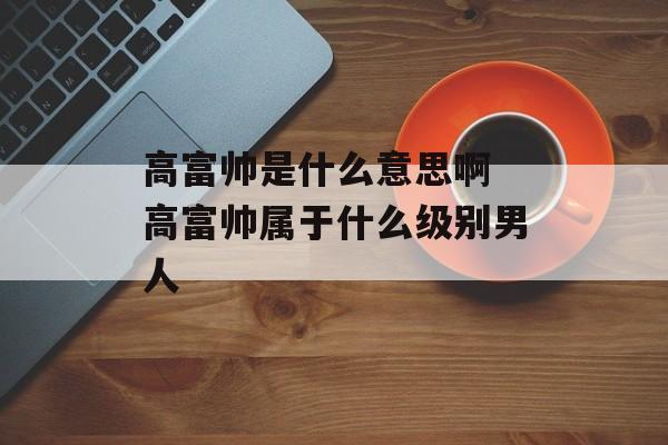 高富帅是什么意思啊 高富帅属于什么级别男人-第1张图片-