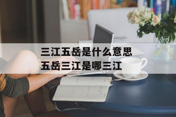 三江五岳是什么意思 五岳三江是哪三江-第1张图片-