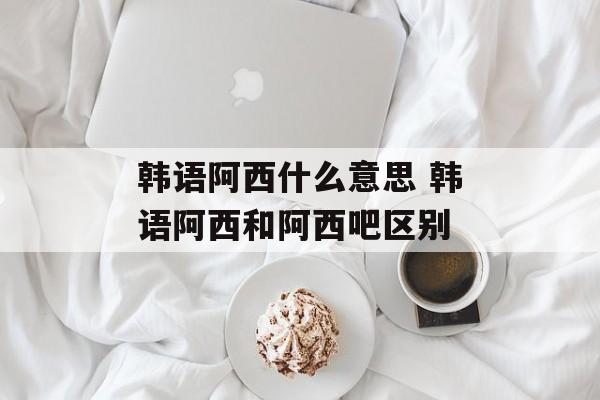 韩语阿西什么意思 韩语阿西和阿西吧区别-第1张图片-