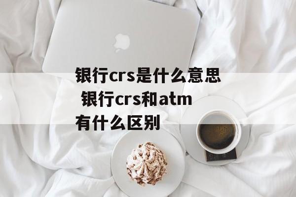 银行crs是什么意思 银行crs和atm有什么区别-第1张图片-