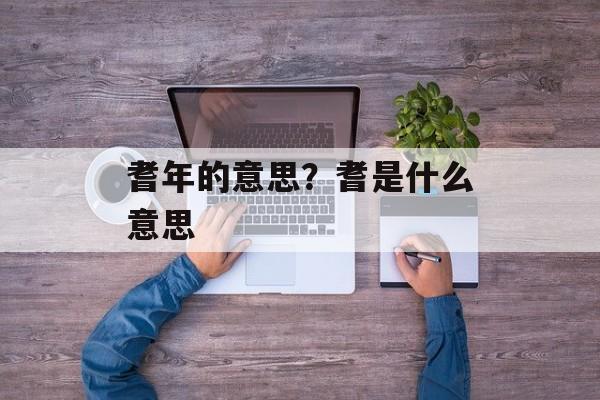 耆年的意思？耆是什么意思-第1张图片-