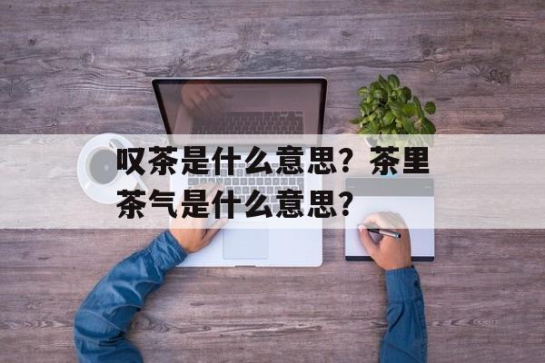 叹茶是什么意思？茶里茶气是什么意思？-第1张图片-