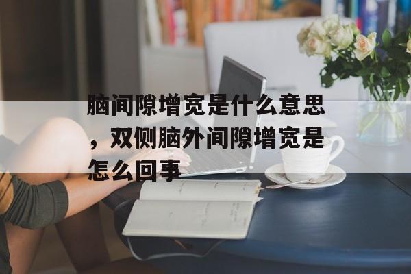 脑间隙增宽是什么意思，双侧脑外间隙增宽是怎么回事-第1张图片-