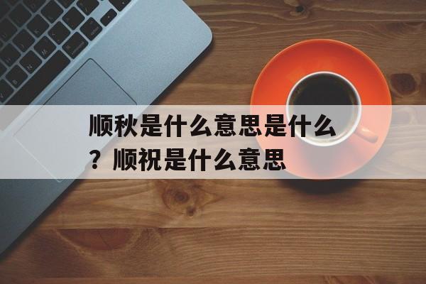 顺秋是什么意思是什么？顺祝是什么意思-第1张图片-
