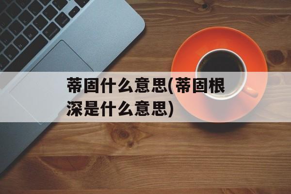 蒂固什么意思(蒂固根深是什么意思)-第1张图片-