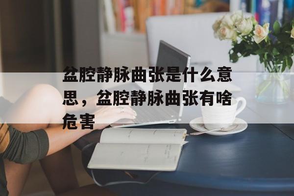 盆腔静脉曲张是什么意思，盆腔静脉曲张有啥危害-第1张图片-