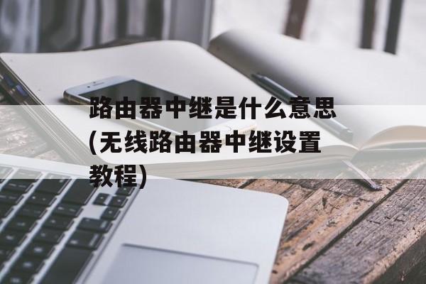 路由器中继是什么意思(无线路由器中继设置教程)-第1张图片-