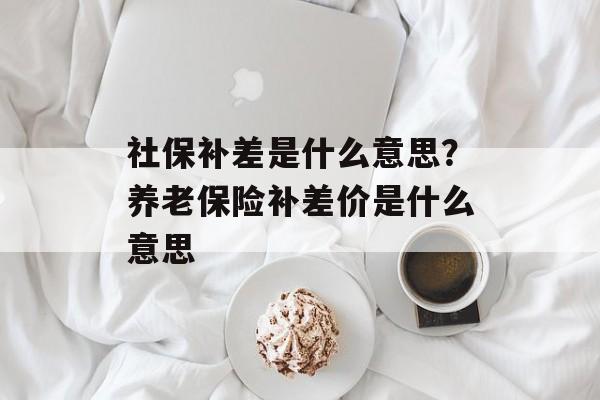 社保补差是什么意思？养老保险补差价是什么意思-第1张图片-