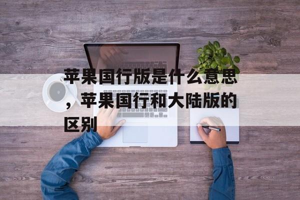 苹果国行版是什么意思，苹果国行和大陆版的区别-第1张图片-