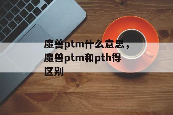 魔兽ptm什么意思，魔兽ptm和pth得区别-第1张图片-