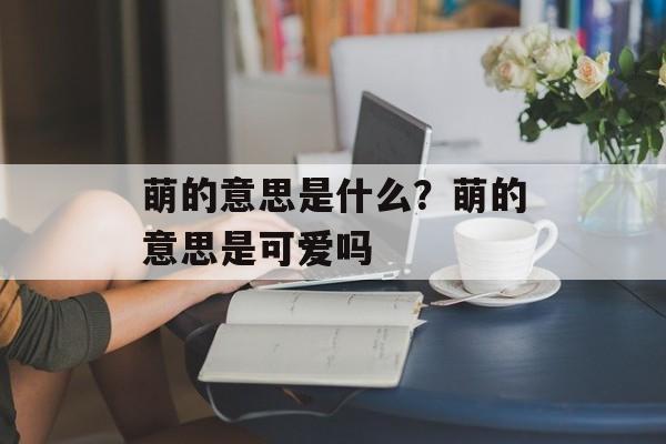 萌的意思是什么？萌的意思是可爱吗-第1张图片-