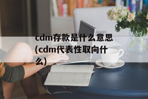 cdm存款是什么意思(cdm代表性取向什么)-第1张图片-