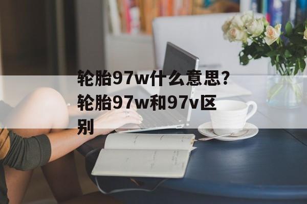 轮胎97w什么意思？轮胎97w和97v区别-第1张图片-