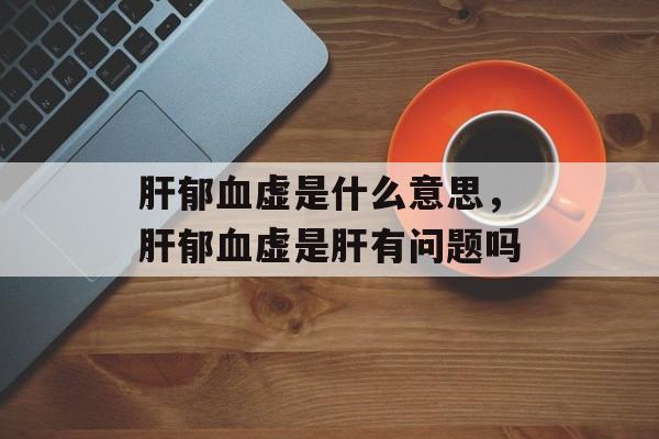 肝郁血虚是什么意思，肝郁血虚是肝有问题吗-第1张图片-