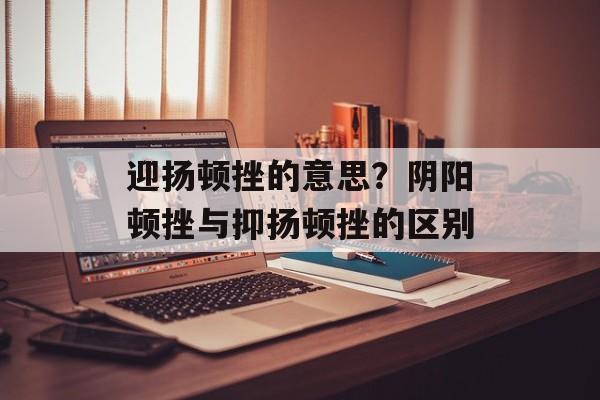 迎扬顿挫的意思？阴阳顿挫与抑扬顿挫的区别-第1张图片-