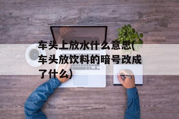 车头上放水什么意思(车头放饮料的暗号改成了什么)-第1张图片-