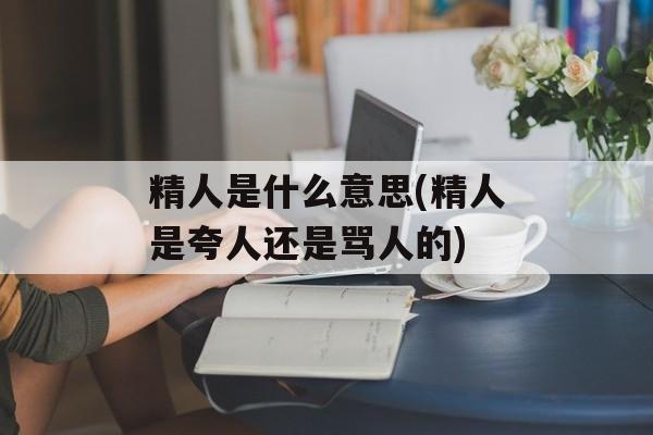 精人是什么意思(精人是夸人还是骂人的)-第1张图片-