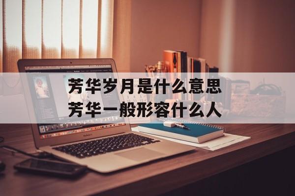 芳华岁月是什么意思 芳华一般形容什么人-第1张图片-