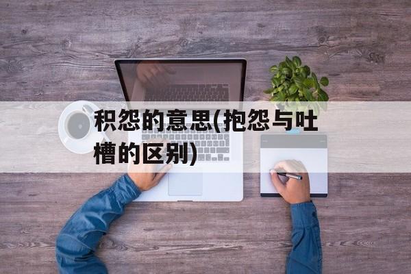 积怨的意思(抱怨与吐槽的区别)-第1张图片-