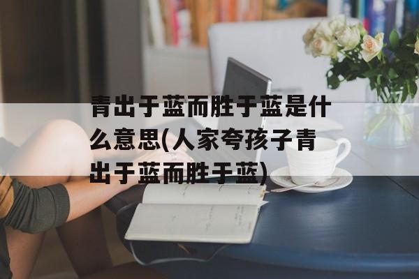 青出于蓝而胜于蓝是什么意思(人家夸孩子青出于蓝而胜于蓝)-第1张图片-