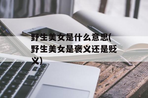 野生美女是什么意思(野生美女是褒义还是贬义)-第1张图片-