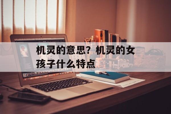 机灵的意思？机灵的女孩子什么特点-第1张图片-