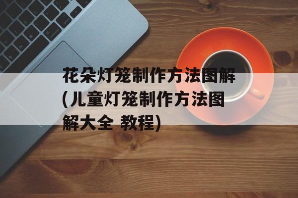 花朵灯笼制作方法图解(儿童灯笼制作方法图解大全 教程)-第1张图片-