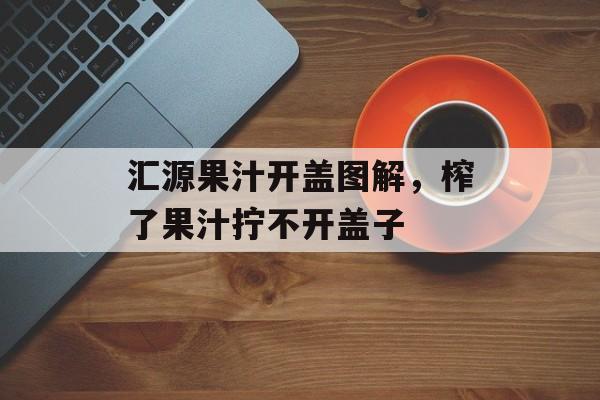 汇源果汁开盖图解，榨了果汁拧不开盖子-第1张图片-