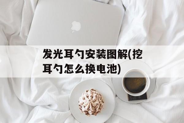 发光耳勺安装图解(挖耳勺怎么换电池)-第1张图片-