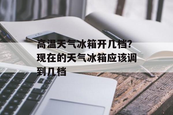 高温天气冰箱开几档？现在的天气冰箱应该调到几档-第1张图片-