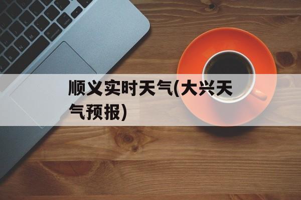 顺义实时天气(大兴天气预报)-第1张图片-