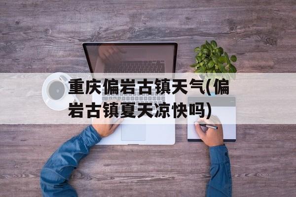 重庆偏岩古镇天气(偏岩古镇夏天凉快吗)-第1张图片-