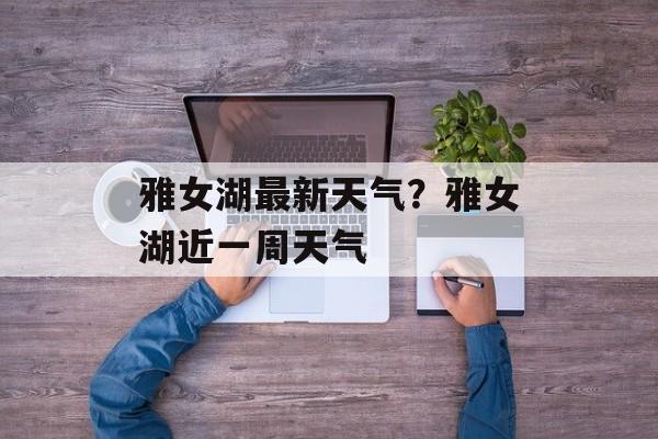 雅女湖最新天气？雅女湖近一周天气-第1张图片-