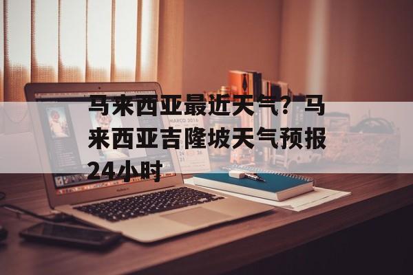 马来西亚最近天气？马来西亚吉隆坡天气预报24小时-第1张图片-
