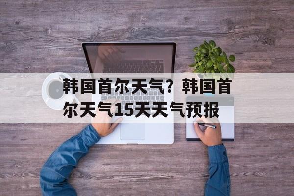 韩国首尔天气？韩国首尔天气15天天气预报-第1张图片-