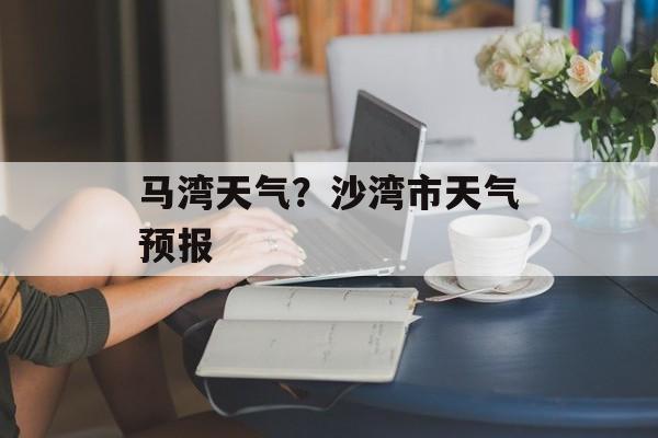 马湾天气？沙湾市天气预报-第1张图片-