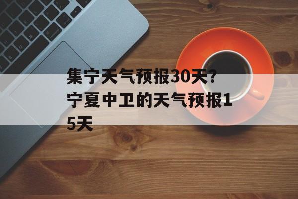 集宁天气预报30天？宁夏中卫的天气预报15天-第1张图片-